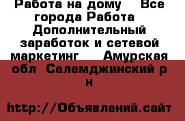 Работа на дому  - Все города Работа » Дополнительный заработок и сетевой маркетинг   . Амурская обл.,Селемджинский р-н